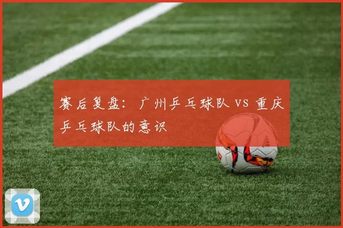 赛后复盘：广州乒乓球队 vs 重庆乒乓球队的意识