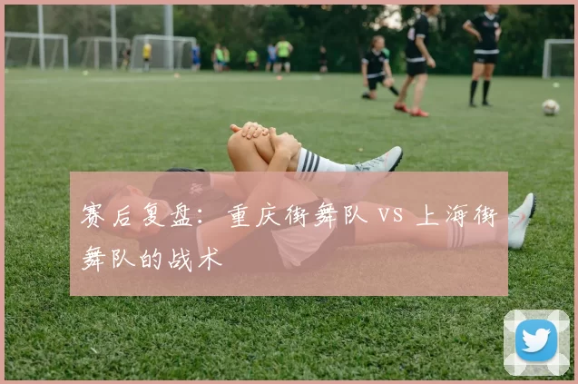 赛后复盘：重庆街舞队 vs 上海街舞队的战术