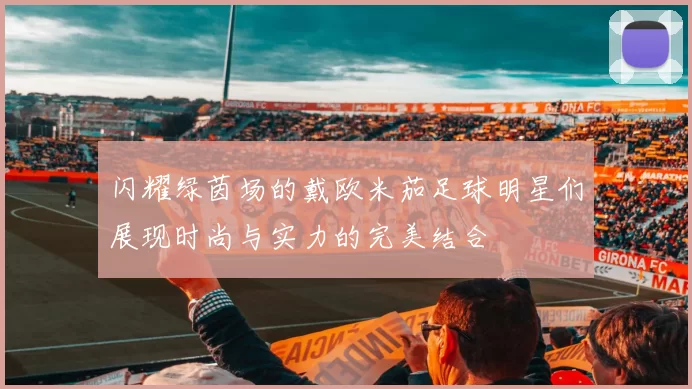 闪耀绿茵场的戴欧米茄足球明星们展现时尚与实力的完美结合