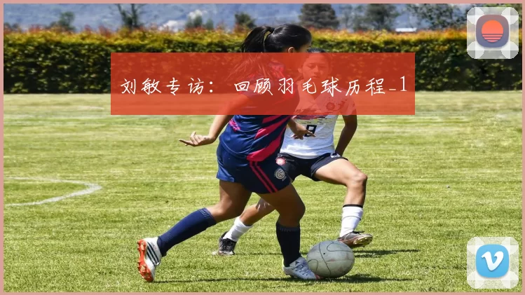 刘敏专访：回顾羽毛球历程_1