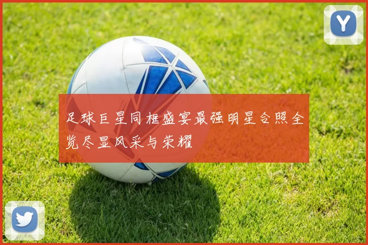 足球巨星同框盛宴最强明星合照全览尽显风采与荣耀