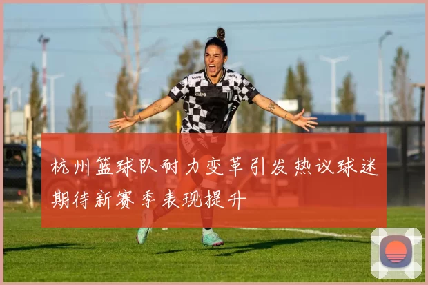 杭州篮球队耐力变革引发热议球迷期待新赛季表现提升