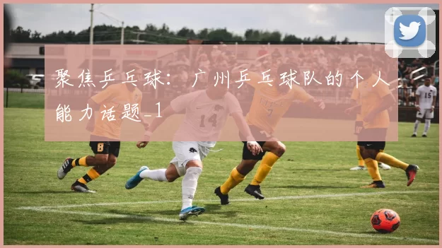 聚焦乒乓球：广州乒乓球队的个人能力话题_1