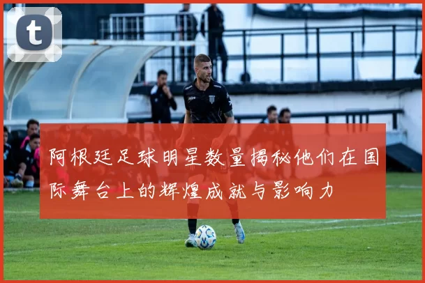 阿根廷足球明星数量揭秘他们在国际舞台上的辉煌成就与影响力