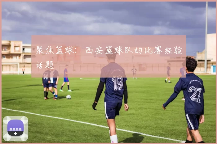 聚焦篮球：西安篮球队的比赛经验话题